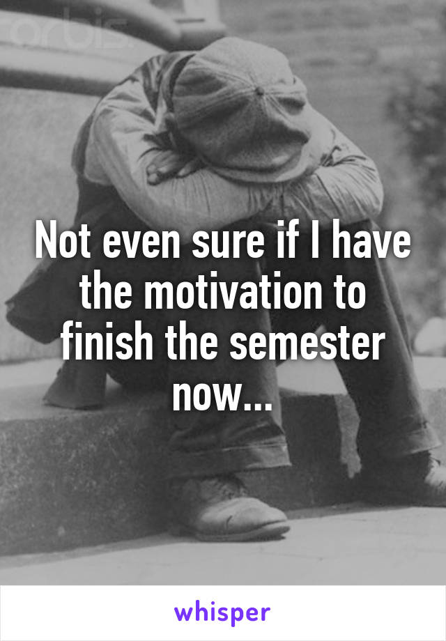 Not even sure if I have the motivation to finish the semester now...