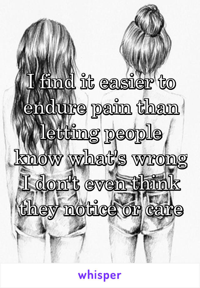 I find it easier to endure pain than letting people know what's wrong
I don't even think they notice or care