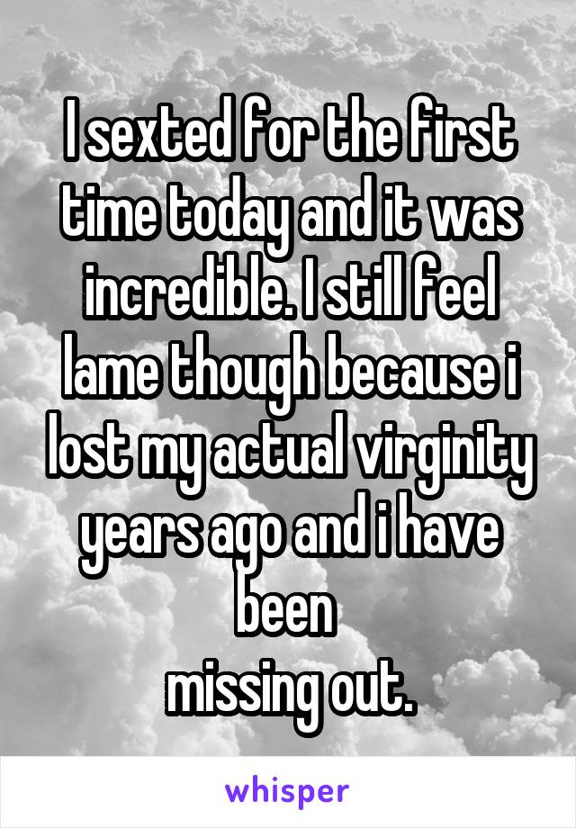 I sexted for the first time today and it was incredible. I still feel lame though because i lost my actual virginity years ago and i have been 
missing out.
