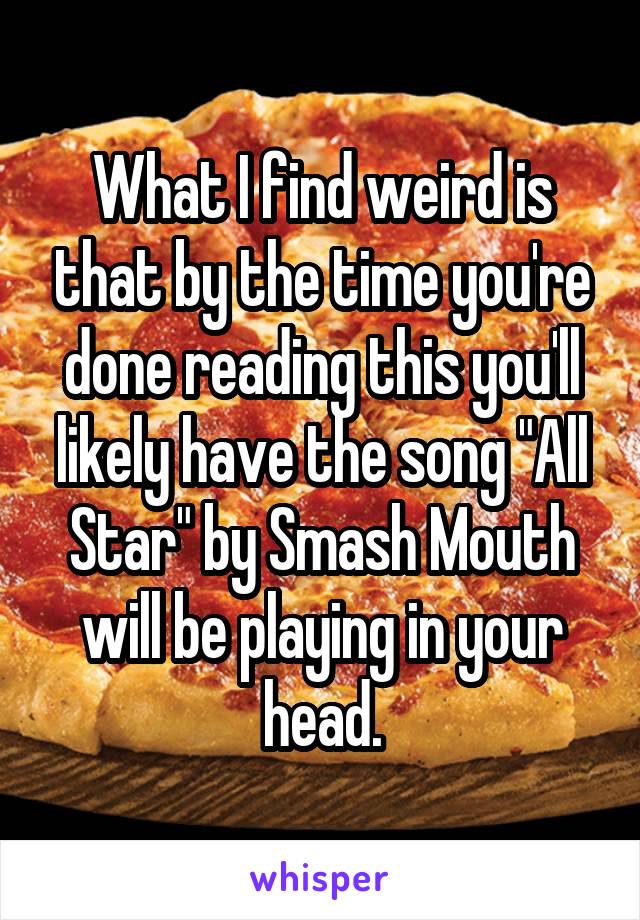 What I find weird is that by the time you're done reading this you'll likely have the song "All Star" by Smash Mouth will be playing in your head.