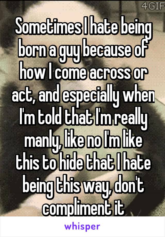 Sometimes I hate being born a guy because of how I come across or act, and especially when I'm told that I'm really manly, like no I'm like this to hide that I hate being this way, don't compliment it