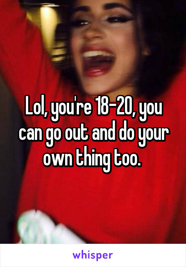 Lol, you're 18-20, you can go out and do your own thing too. 