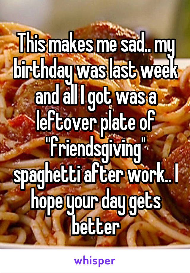 This makes me sad.. my birthday was last week and all I got was a leftover plate of "friendsgiving" spaghetti after work.. I hope your day gets better