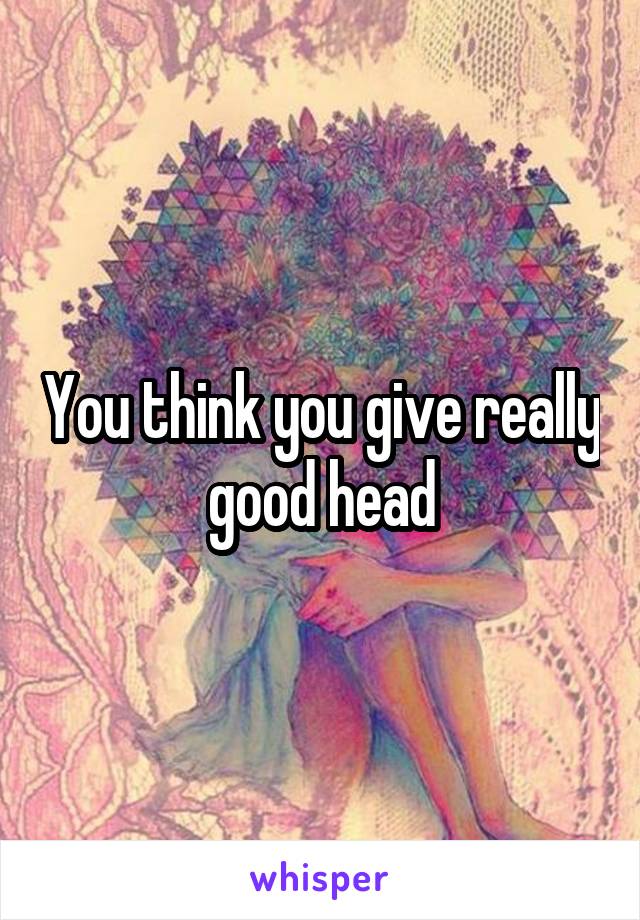 You think you give really good head