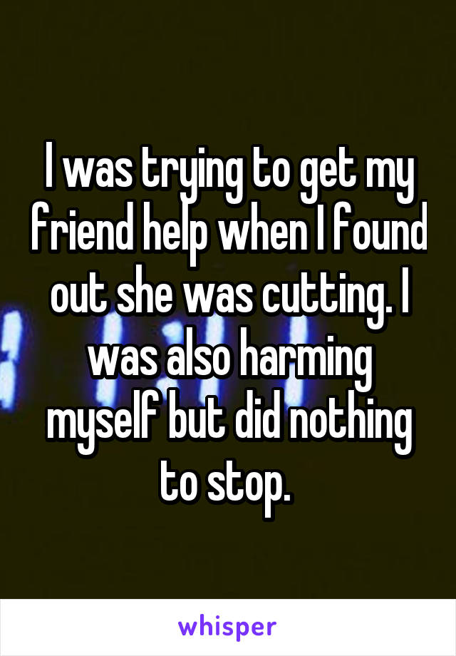 I was trying to get my friend help when I found out she was cutting. I was also harming myself but did nothing to stop. 