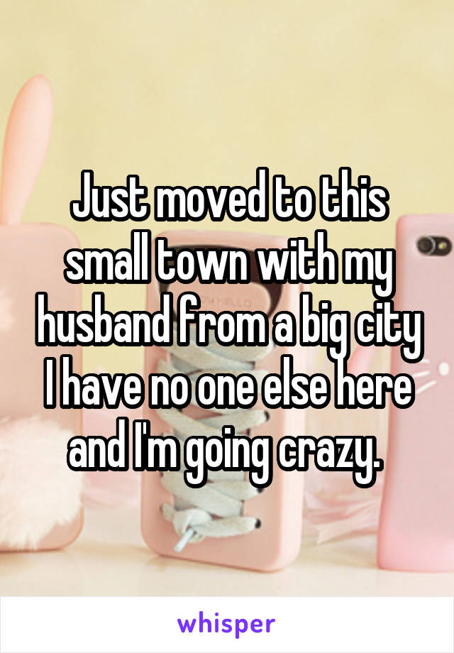 Just moved to this small town with my husband from a big city I have no one else here and I'm going crazy. 