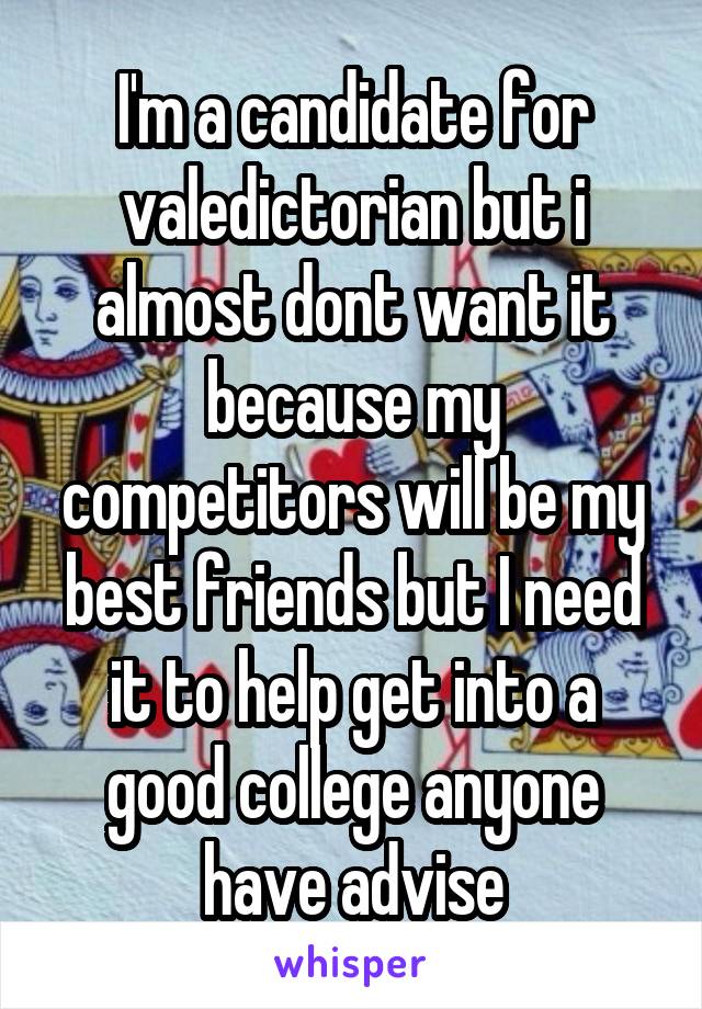 I'm a candidate for valedictorian but i almost dont want it because my competitors will be my best friends but I need it to help get into a good college anyone have advise