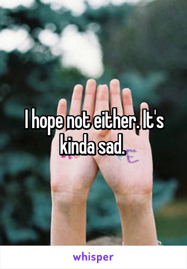 I hope not either. It's kinda sad. 