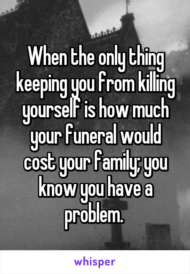 When the only thing keeping you from killing yourself is how much your funeral would cost your family; you know you have a problem. 