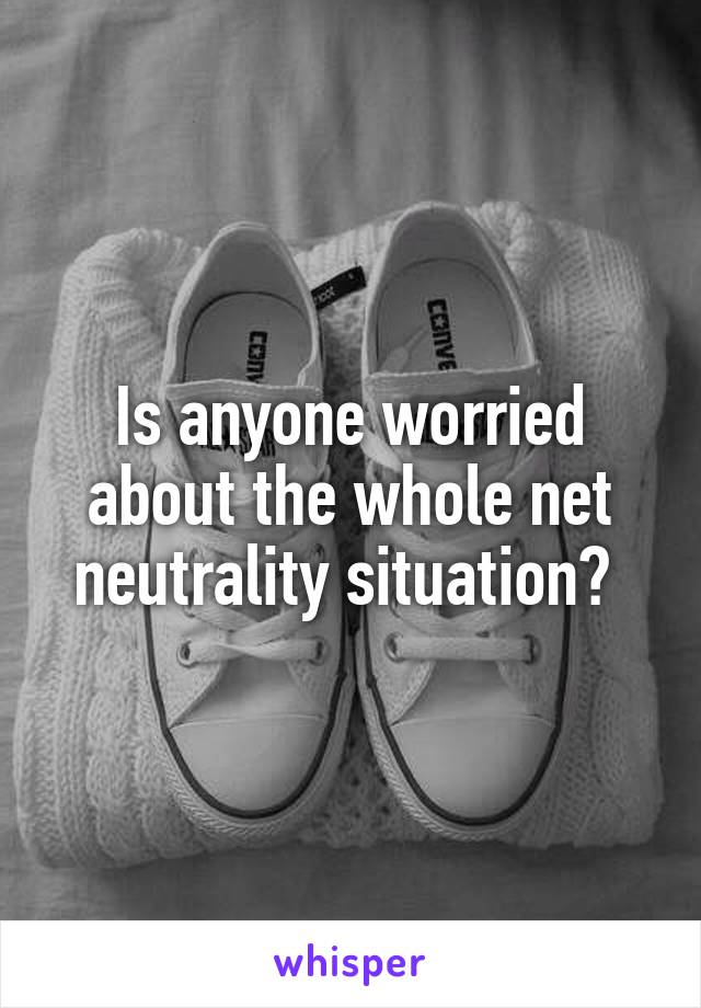 Is anyone worried about the whole net neutrality situation? 