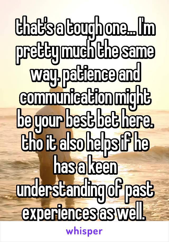 that's a tough one... I'm pretty much the same way. patience and communication might be your best bet here. tho it also helps if he has a keen understanding of past experiences as well. 