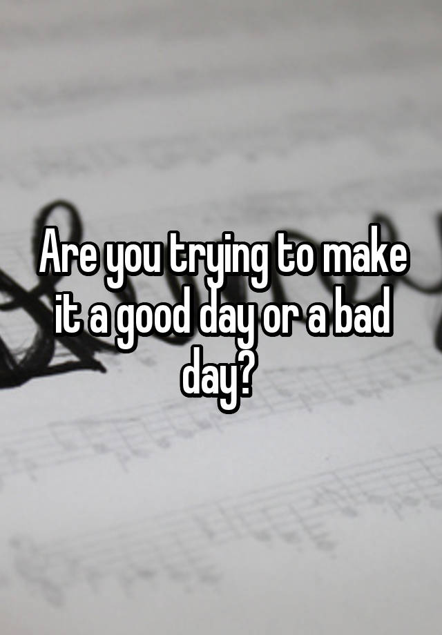 are-you-trying-to-make-it-a-good-day-or-a-bad-day