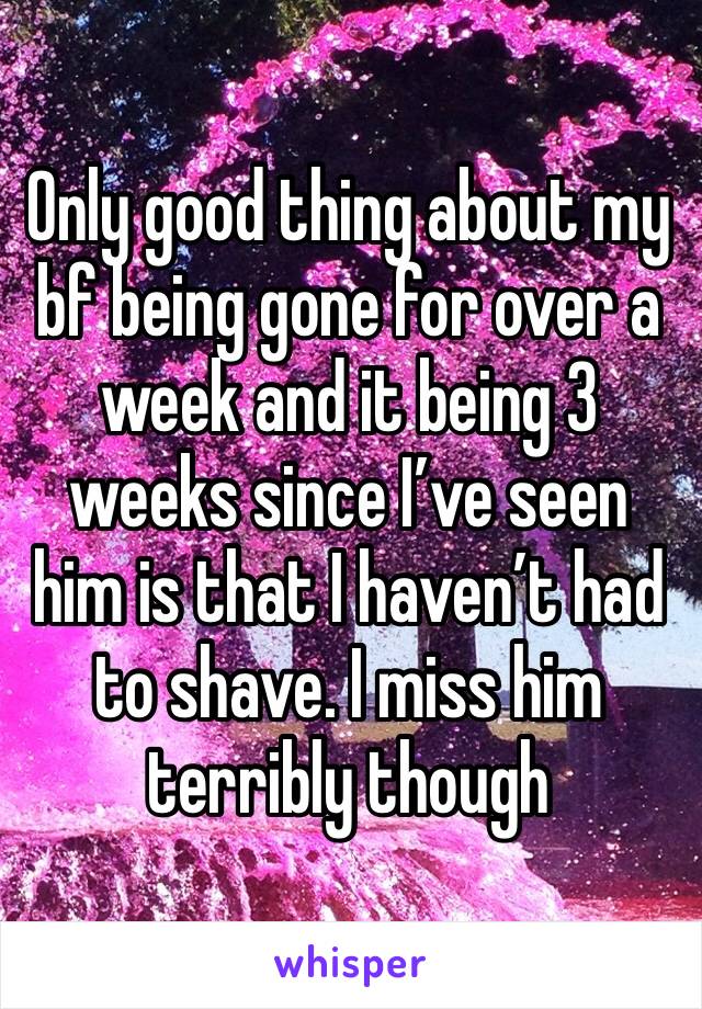 Only good thing about my bf being gone for over a week and it being 3 weeks since I’ve seen him is that I haven’t had to shave. I miss him terribly though