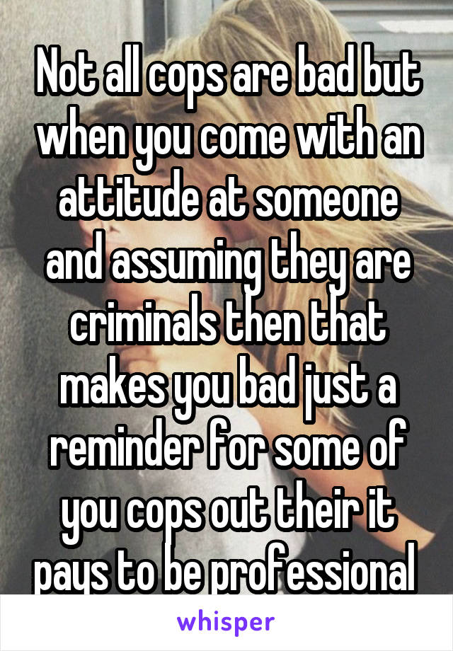 Not all cops are bad but when you come with an attitude at someone and assuming they are criminals then that makes you bad just a reminder for some of you cops out their it pays to be professional 