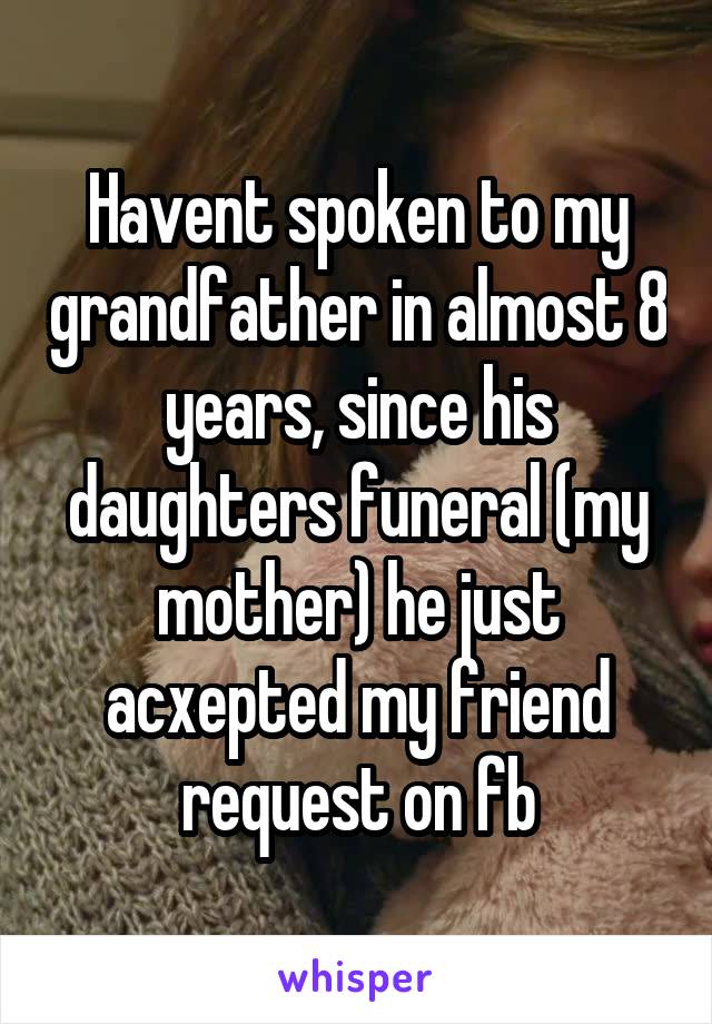 Havent spoken to my grandfather in almost 8 years, since his daughters funeral (my mother) he just acxepted my friend request on fb