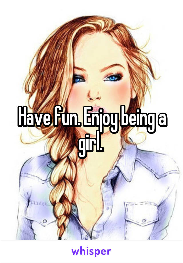 Have fun. Enjoy being a girl. 