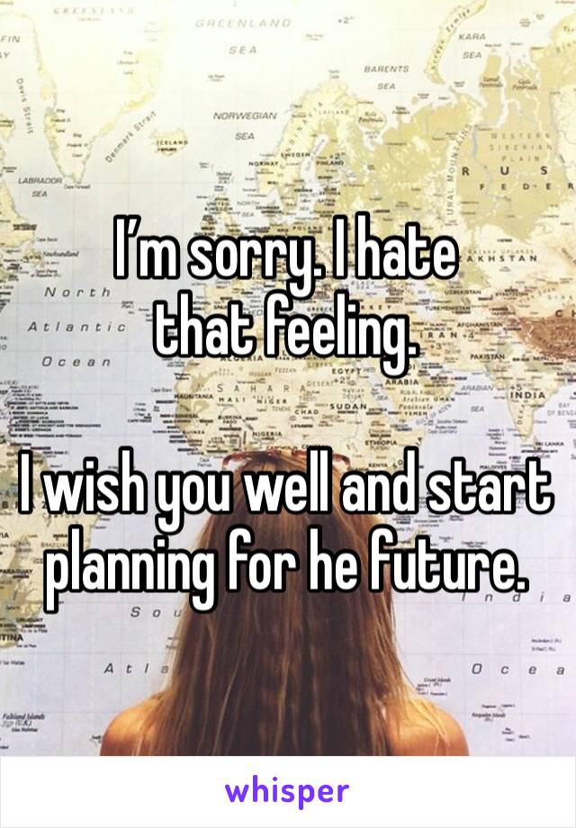 I’m sorry. I hate that feeling.

I wish you well and start planning for he future.