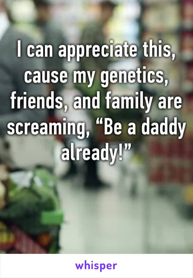 I can appreciate this, cause my genetics, friends, and family are screaming, “Be a daddy already!”