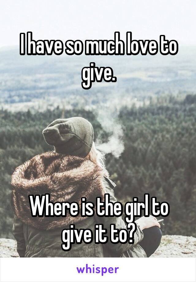 I have so much love to give.




Where is the girl to give it to?