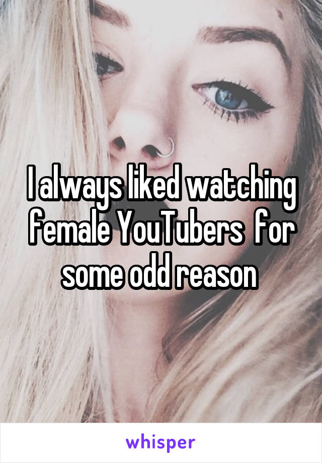 I always liked watching female YouTubers  for some odd reason 