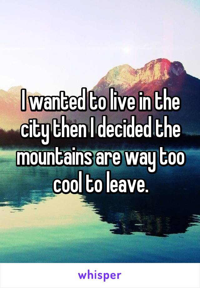 I wanted to live in the city then I decided the mountains are way too cool to leave.