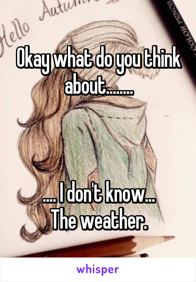 Okay what do you think about........



.... I don't know...
The weather.
