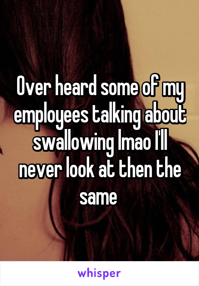 Over heard some of my employees talking about swallowing lmao I'll never look at then the same 