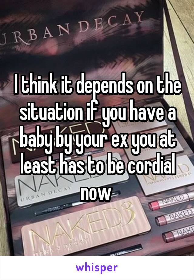 I think it depends on the situation if you have a baby by your ex you at least has to be cordial now 