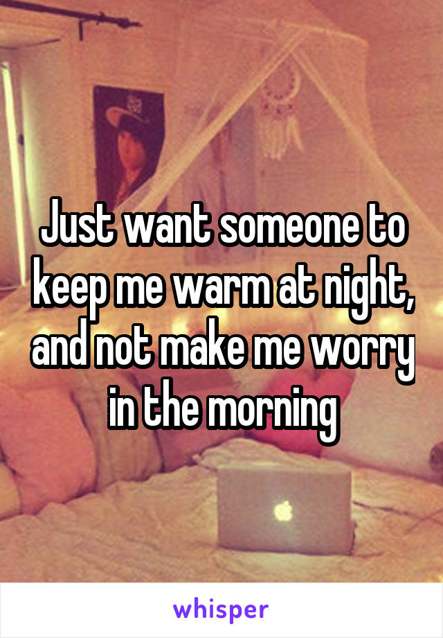 Just want someone to keep me warm at night, and not make me worry in the morning