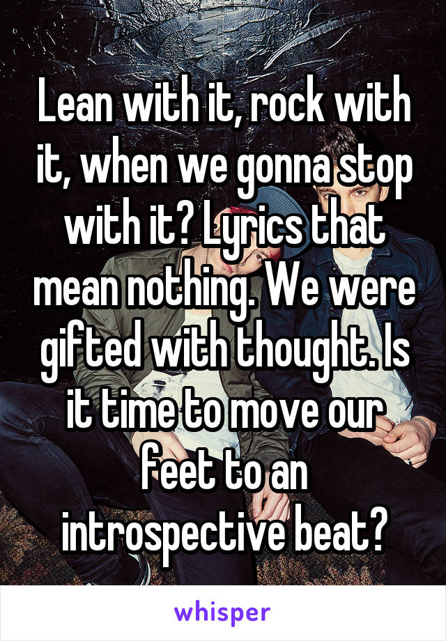 Lean with it, rock with it, when we gonna stop with it? Lyrics that mean nothing. We were gifted with thought. Is it time to move our feet to an introspective beat?