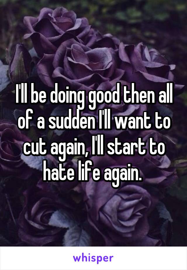 I'll be doing good then all of a sudden I'll want to cut again, I'll start to hate life again. 