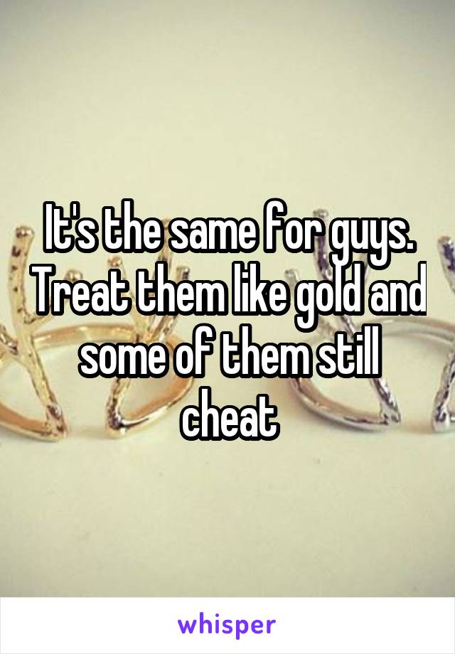 It's the same for guys. Treat them like gold and some of them still cheat