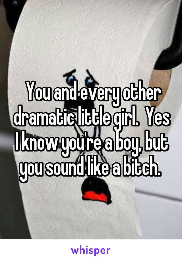  You and every other dramatic little girl.  Yes I know you're a boy, but you sound like a bitch. 