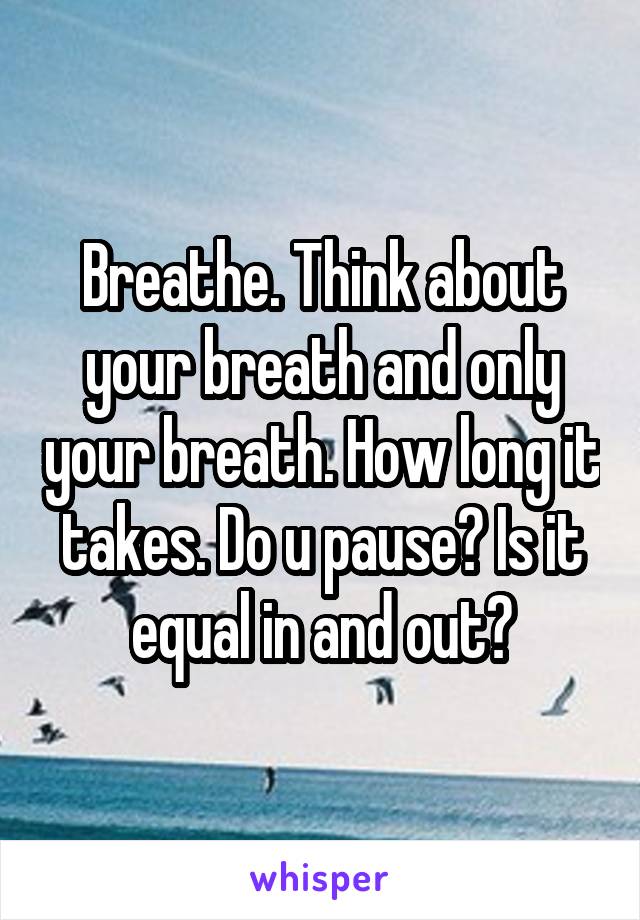 Breathe. Think about your breath and only your breath. How long it takes. Do u pause? Is it equal in and out?