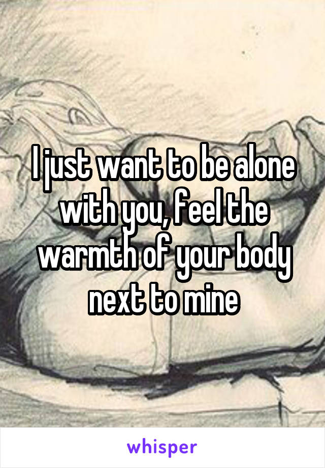 I just want to be alone with you, feel the warmth of your body next to mine