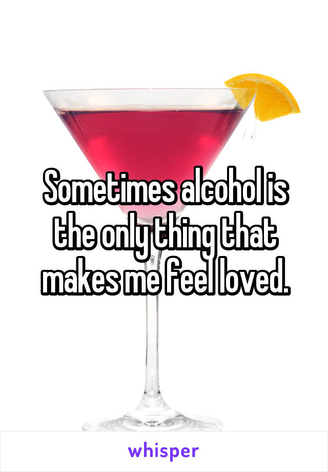 Sometimes alcohol is the only thing that makes me feel loved.