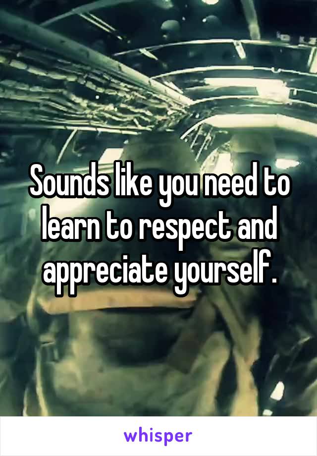 Sounds like you need to learn to respect and appreciate yourself.