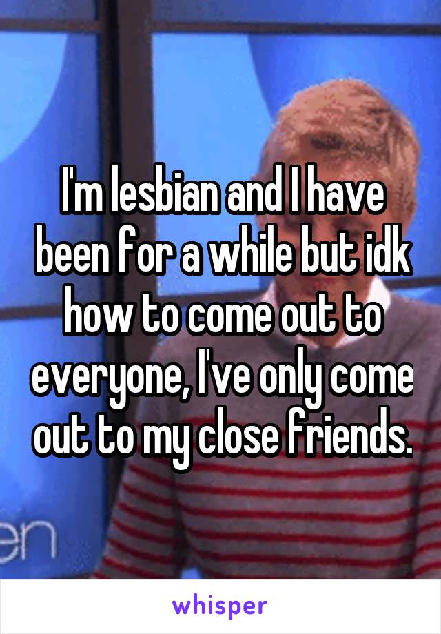 I'm lesbian and I have been for a while but idk how to come out to everyone, I've only come out to my close friends.