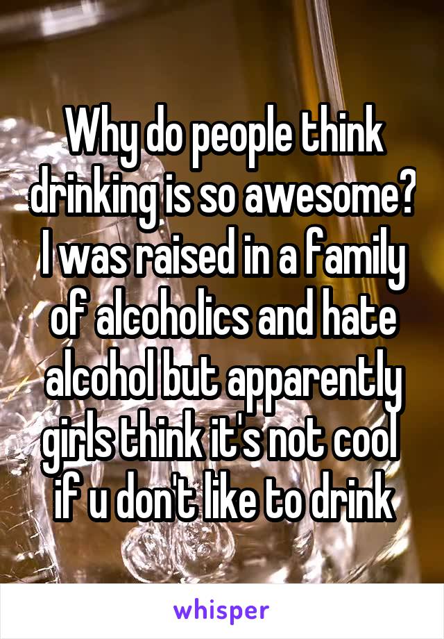 Why do people think drinking is so awesome? I was raised in a family of alcoholics and hate alcohol but apparently girls think it's not cool  if u don't like to drink