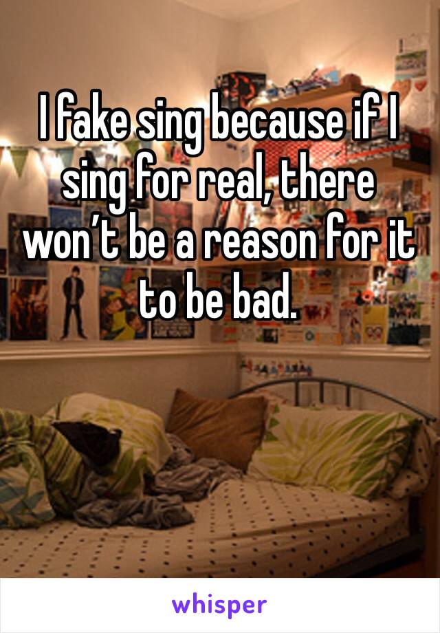 I fake sing because if I sing for real, there won’t be a reason for it to be bad. 