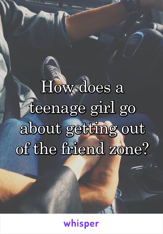 How does a teenage girl go about getting out of the friend zone?
