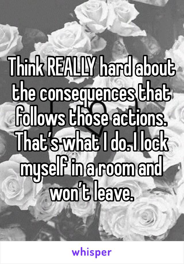 Think REALLY hard about the consequences that follows those actions. That’s what I do. I lock myself in a room and won’t leave.