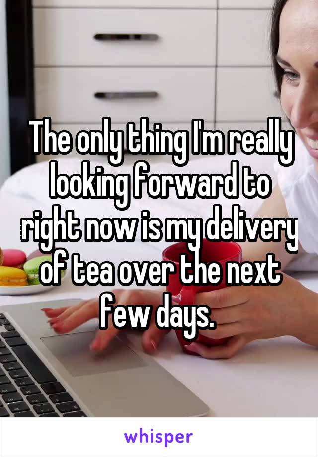 The only thing I'm really looking forward to right now is my delivery of tea over the next few days. 