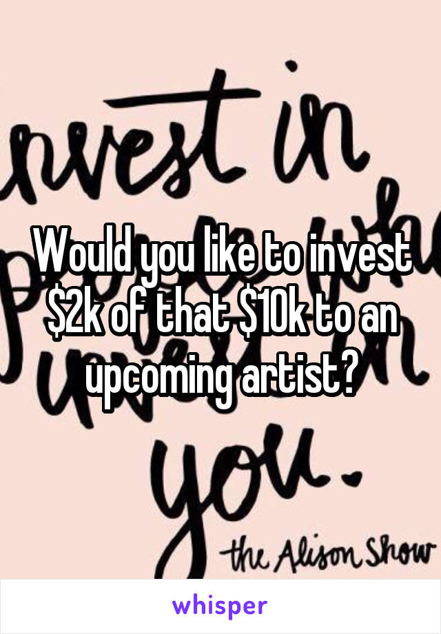Would you like to invest $2k of that $10k to an upcoming artist?