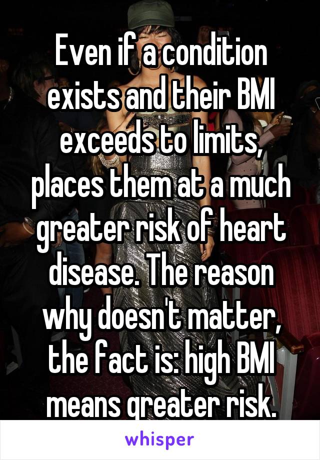 Even if a condition exists and their BMI exceeds to limits, places them at a much greater risk of heart disease. The reason why doesn't matter, the fact is: high BMI means greater risk.