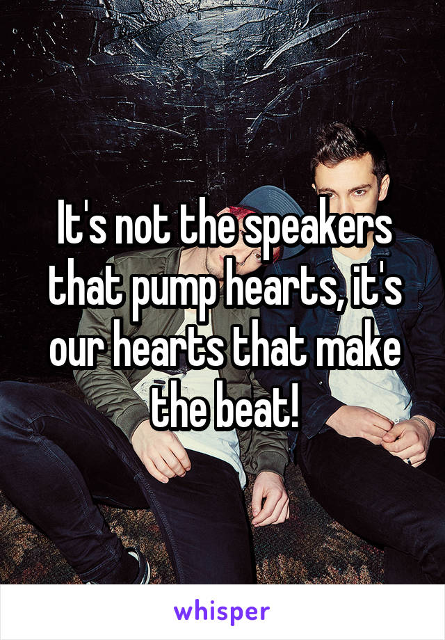 It's not the speakers that pump hearts, it's our hearts that make the beat!
