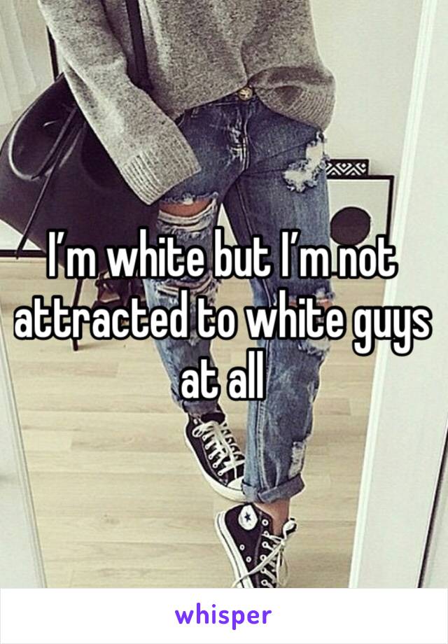 I’m white but I’m not attracted to white guys at all 