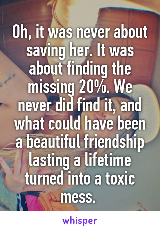 Oh, it was never about saving her. It was about finding the missing 20%. We never did find it, and what could have been a beautiful friendship lasting a lifetime turned into a toxic mess. 