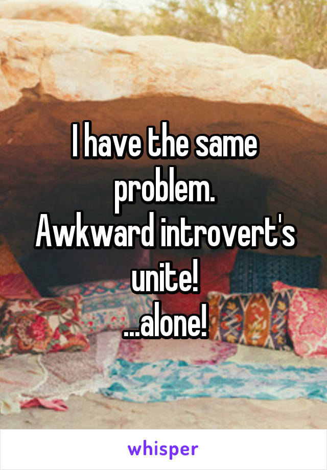 I have the same problem.
Awkward introvert's unite!
...alone!