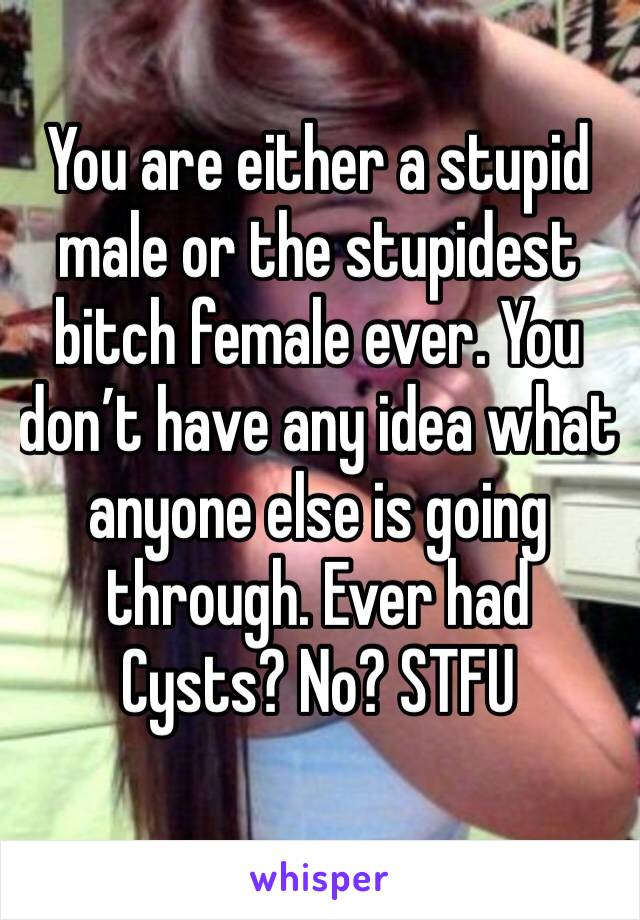 You are either a stupid male or the stupidest bitch female ever. You don’t have any idea what anyone else is going through. Ever had Cysts? No? STFU